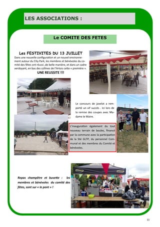 11
Les FESTIVITES DU 13 JUILLET
Dans une nouvelle configuration et un nouvel environne-
ment autour du City Park, les membres et bénévoles du co-
mité des fêtes ont réussi ,de belle manière, et dans un cadre
verdoyant, en bas des collines de l’Artois cette « première ».
UNE REUSSITE !!!
Le concours de javelot a rem-
porté un vif succès . Ici lors de
la remise des coupes avec Ma-
dame le Maire.
L’inauguration également du tout
nouveau terrain de boules, financé
par la commune avec la participation
de la Sté GLTP, du personnel Com-
munal et des membres du Comité et
bénévoles.
Repas champêtre et buvette : les
membres et bénévoles du comité des
fêtes, sont sur « le pont » !
LES ASSOCIATIONS :
Le COMITE DES FETES
 