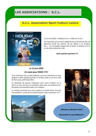 13
LES ASSOCIATIONS : S.C.L.
S.C.L. Association Sport Culture Loisirs
Le 13 mars 2019, « Holiday on ice » a fêté ses 75 ans !
les rebreuvois qui ont fait le déplacement au Zénith de Lille, ont
découvert toute son histoire, de ses débuts à sa consécra-
tion…….Un incroyable voyage dans le passé, le présent et le fu-
tur de cette production culte.
Quel superbe spectacle !!!!
Le 15 juin 2019
En route pour PARIS !!!!!!
Tout commence par un petit déjeuner qui nous réconforte et nous
prépare à cette superbe journée. A l’arrivée, visite en car de la ville
de Paris, puis, petit temps libre.
en attendant de pouvoir embarquer pour notre croisière sur la
Seine, où nous est servi un excellent repas dans une ambiance fes-
tive grâce aux animations faites sur le bateau.
La croisière terminée nous nous rendons au musée Grévin (l’art du
vrai semblant– musée de cire privé) toujours aussi surprenant !!!!!!
Johnny au Musée Grévin
Saisissante la ressemblance !
 