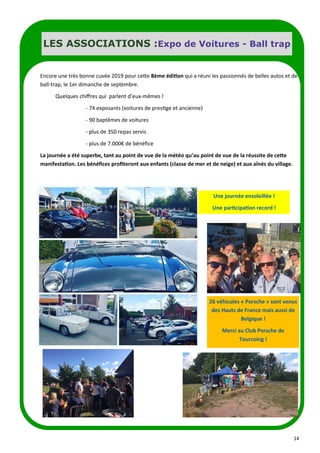 14
LES ASSOCIATIONS :Expo de Voitures - Ball trap
Encore une très bonne cuvée 2019 pour cette 8ème édition qui a réuni les passionnés de belles autos et de
ball-trap, le 1er dimanche de septembre.
Quelques chiffres qui parlent d’eux-mêmes !
- 74 exposants (voitures de prestige et ancienne)
- 90 baptêmes de voitures
- plus de 350 repas servis
- plus de 7.000€ de bénéfice
La journée a été superbe, tant au point de vue de la météo qu’au point de vue de la réussite de cette
manifestation. Les bénéfices profiteront aux enfants (classe de mer et de neige) et aux aînés du village.
Une journée ensoleillée !
Une participation record !
26 véhicules « Porsche » sont venus
des Hauts de France mais aussi de
Belgique !
Merci au Club Porsche de
Tourcoing !
 