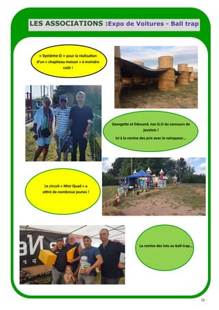 15
LES ASSOCIATIONS :Expo de Voitures - Ball trap
Georgette et Edouard, nos G.O du concours de
javelots !
Ici à la remise des prix avec le vainqueur...
Le circuit « Mini Quad » a
attiré de nombreux jeunes !
La remise des lots au ball-trap...
« Système D » pour la réalisation
d’un « chapiteau maison » à moindre
coût !
 
