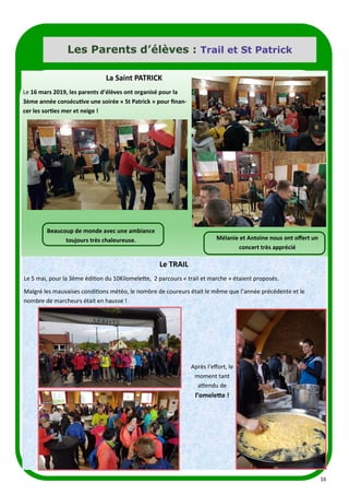 16
Les Parents d’élèves : Trail et St Patrick
La Saint PATRICK
Le 16 mars 2019, les parents d’élèves ont organisé pour la
3ème année consécutive une soirée « St Patrick » pour finan-
cer les sorties mer et neige !
Beaucoup de monde avec une ambiance
toujours très chaleureuse. Mélanie et Antoine nous ont offert un
concert très apprécié
Le TRAIL
Le 5 mai, pour la 3ème édition du 10Kilomelette, 2 parcours « trail et marche » étaient proposés.
Malgré les mauvaises conditions météo, le nombre de coureurs était le même que l’année précédente et le
nombre de marcheurs était en hausse !
Après l’effort, le
moment tant
attendu de
l’omelette !
 