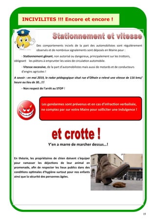 19
LA PAGE SANTE
INCIVILITES !!! Encore et encore !
Des comportements incivils de la part des automobilistes sont régulièrement
observés et de nombreux signalements sont déposés en Mairie pour :
- Stationnement gênant, non autorisé ou dangereux, principalement sur les trottoirs,
obligeant les piétons à emprunter les voies de circulation automobile.
- Vitesse excessive, de la part d’automobilistes mais aussi de motards et de conducteurs
d’engins agricoles !
A savoir : en mai 2019, le radar pédagogique situé rue d’Olhain a relevé une vitesse de 116 kms/
heure au lieu de 30…!!!
- Non respect de l’arrêt au STOP !
Y’en a marre de marcher dessus…!
En théorie, les propriétaires de chien doivent s’équiper
pour ramasser les déjections de leur animal en
promenade, afin de respecter les lieux publics dans des
conditions optimales d’hygiène surtout pour nos enfants
ainsi que la sécurité des personnes âgées.
Les gendarmes sont prévenus et en cas d’infraction verbalisée,
ne comptez par sur votre Maire pour solliciter une indulgence !
 