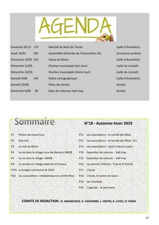 20
P1 Photos de couverture P11 Les associations – le comité des fêtes
P2 Etat civil P12 Les associations – le comité des fêtes– SCL
P3 Le mot du Maire P13 Les associations – Sport Culture-Loisirs
P4 La vie dans le village-noce de diamant-SMOB P14 Exposition de voitures - ball-trap
P5 La vie dans le village– SMOB P15 Exposition de voitures - ball-trap
P6 La vie dans le village-antenne et travaux P16 Les parents d’élèves : Trail et St Patrick
P7/9 Le budget communal de 2018 P17 L’école
P10 Les associations –médiathèque et comité fêtes P18 L’école, le centre de loisirs
P19 Les incivilités
P20 L’agenda - le sommaire
COMITE DE REDACTION : D. MANNESSIEZ, G. FAIDHERBE, J. CREPIN, R. LAYEZ, JC TARKA
N°18 - Automne hiver 2019
Vendredi 20/12 17h Marché de Noel de l’école (salle d’évolution)
Jeudi 16/01 19h Assemblée Générale de l’Association SCL (ancienne cantine)
Dimanche 19/01 11h Vœux du Maire (salle d’évolution)
Dimanche 15/03 Election municipale (1er tour) (salle du conseil)
Dimanche 22/03 Election municipale (2ème tour) (salle du conseil)
Samedi 4/04 14h Rallye cartographique (salle d’évolution)
Samedi 20/06 Fêtes des écoles (école)
Dimanche 6/09 9h Expo de voitures/ ball-trap (école)
 