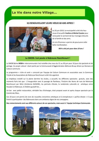 4
La Vie dans notre Village...
Le 29 juin 2019, la municipalité a été très heu-
reuse d’accueillir Eveline et Michel Coulon pour
renouveler le serment de leur mariage entourés
de la famille et des amis.
Un vin d’honneur a permis de poursuivre cette
belle manifestation.
RDV a été pris pour dans 10 ans !
ILS RENOUVELLENT LEURS VŒUX 60 ANS APRES !
La SMOB Scène MOBile intercommunale s’est installée chez nous du 21 au 30 juin pour 10 jours de spectacle et de
partage. Ce projet culturel étant porté par la Communauté d’Agglomération Béthune-Bruay Artois Lys Romane et
Culture commune.
Le programme « riche et varié » concocté par l’équipe de Culture Commune en association avec la Commune
l’école et les Associations de Rebreuve Ranchicourt a été très apprécié.
Le chapiteau installé sur la plaine derrière les écoles, a accueilli, les différents spectacles gratuits, avec des
moments forts tels que : L’inauguration avec le passage de flambeau, l’histoire des Noms de rues de Rebreuve
Ranchicourt par Mimi (Emilienne BUSIERE), les portraits d’école, la randonnée culturelle et artistique entre
Houdain et Rebreuve, le théâtre gustatif etc.…
Un bar avec petite restauration, véritable lieu d’échanges, était proposé avant et après chaque spectacle par le
Comité des fêtes.
Ces 10 jours ont permis de vivre de nouvelles rencontres artistiques et la température « parfois élevée » n’a pas
freiné la participation des Rebreuvois dans une ambiance digne de nos campagnes.
Nos remerciements vont aux différents acteurs de ces spectacles, mais aussi à l ‘équipe technique Communale.
La SMOB s’est posée à Rebreuve Ranchicourt !
 