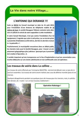 6
LA PAGE SANTE
La Vie dans notre Village...
L’ANTENNE QUI DERANGE !!!
Suite au REFUS du Conseil municipal en date du 16 août 2019,
pour l’installation d’une Antenne de téléphonie mobile de 32
mètres de haut, la société Bouygues Télécom conteste notre déci-
sion et sollicite le retrait de notre opposition à cette installation.
Si votre Conseil Municipal, n’est pas contre l’installation d’un tel
équipement, il regrette que celui-ci soit prévu, sur un terrain privé,
à proximité d’habitations (à 40 mètres, derrière la dernière maison
à « la paturelle » !
Prochainement, la municipalité rencontrera dans un débat public,
les riverains mais aussi la Société Bouygues, pour trouver un em-
placement géographique plus judicieux (pourquoi pas à proximité
de la station d’épuration…!).
Il semble important qu’une transparence sur le lieu d’implantation et qu’une concertation cons-
tructive débouche sur une charte satisfaisante et non conflictuelle avec cet opérateur.
Les travaux de voirie dans La colline …
Les travaux de voirie effectués par l’entreprise BALESTRA, viennent de débuter avec un peu de re-
tard le 6 novembre. Ces travaux de voirie seront réalisés avec ceux de défense incendie (pose d’une
citerne).
Quelques désagréments pendant ces quelques jours de travaux pour les riverains, mais, la satisfac-
tion demain, de « rouler » sur un tout nouveau revêtement !
Opération Rabotage !
 