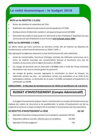 8
Durant le circuit au départ de la Porte de Clichy dans les rues pit-
toresques, les randonneurs ont pu découvrir : le marché perma-
nent parisien, la place Pigale, le célèbre Moulin Rouge, les
vignes, la Place du Tertre, les moulins du Radet et de la Galette,
la maison de Toulouse Lautrec… et les 285 marches pour at-
teindre le parvis du Sacré-Cœur...
NOTE sur les RECETTES (-5,13%)
• Baisse des dotations et subventions de l’Etat.
• Stabilisation des redevances périscolaires (cantine garderie) à 37.914€
• Remboursement d’indemnités maladie et prévoyance du personnel (10.500€)
• Diminution des impôts et taxes (suite à la réforme de la taxe d’habitation). Cependant Les taux
communaux de taxe d’habitation et taxe foncière sont inchangés depuis 2008 !
NOTE sur les DEPENSES (-7,46%)
Les efforts menés par notre commune ces dernières années afin de maitriser ses dépenses de
fonctionnement, se font ressentir pleinement sur 2018 (-7,46%...)
Elles regroupent les dépenses nécessaires au bon fonctionnement de notre collectivité :
• achats de consommables, fournitures d’énergie, entretien des bâtiments communaux, de la
voirie, du matériel municipal, des consommations diverses et fournitures ainsi que les
locations et assurances sont en légère diminution (-20.500€ )
• Les charges de personnel sont en diminution (-28.000€) suite à l’arrêt des Temps d’Activités
Périscolaires mais aussi à la bonne gestion du personnel.
• Les charges de gestion courante regroupent la contribution au Sivom du Bruaysis, les
indemnités versées aux élus , les subventions versées aux associations et au CCAS et les
participations diverses. La diminution de ce poste (-10.334€) correspond principalement à la
contribution au SIVOM.
CONCLUSION : le Résultat de fonctionnement de 2018 est bénéficiaire de 110.213 €.
Le budget d’investissement prépare l’avenir. Contrairement à la section de fonctionnement qui
implique des notions de récurrence et de quotidienneté, la section d’investissement est liée au
projets de la commune à moyen et long terme et contribue à l’accroissement de notre patrimoine.
LES RECETTES d’INVESTISSEMENT en 2018 582 180
• Opérations financières (remboursement tva et excédents capitalisés) 349 561
• Subventions défense incendie, réfection pont et inondations 231 865
• Opérations d’ordre budgétaire 754
BUDGET d’INVESTISSEMENT (Compte Administratif)
Le volet économique : le budget 2018
 