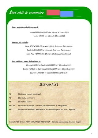 2
Louisa DERENONCOURT née à Arras, le 5 mars 2020
Louise LESAGE née à Lens, le 23 mars 2020
Nous souhaitons la bienvenue à :
Ils nous ont quittés :
Irène SZREMSKI le 31 janvier 2020 à Rebreuve Ranchicourt
Paulette DUNGLAS le 16 mars à Rebreuve Ranchicourt
Jean-Paul FORATIER le 24 mars à Rebreuve Ranchicourt
Nos meilleurs vœux de bonheur à :
Jérèmy BUDZIK et Pauline LAMBERT le 7 décembre 2019
Daniel FATOUX et Opivalova OLEKSANDRA le 21 décembre 2019
Laurent LANGLET et Isabelle PERSUANNE le 29
État civil & sommaire
Sommaire
P1 Photos du conseil municipal
P2 Etat civil / sommaire
P3 Le mot du Maire
P4 à P6 Le conseil municipal : Les élus, les attributions et délégations
P8 La vie dans le village : ATTENTION au démarchage et aux vols ; Agenda
Journal n°19 de juin 2020—COMITE DE REDACTION : Danielle Mannessiez, Jacques Crépin
 