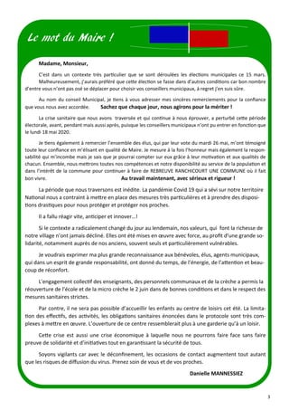 3
Madame, Monsieur,
C’est dans un contexte très particulier que se sont déroulées les élections municipales ce 15 mars.
Malheureusement, j’aurais préféré que cette élection se fasse dans d’autres conditions car bon nombre
d’entre vous n’ont pas osé se déplacer pour choisir vos conseillers municipaux, à regret j’en suis sûre.
Au nom du conseil Municipal, je tiens à vous adresser mes sincères remerciements pour la confiance
que vous nous avez accordée. Sachez que chaque jour, nous agirons pour la mériter !
La crise sanitaire que nous avons traversée et qui continue à nous éprouver, a perturbé cette période
électorale, avant, pendant mais aussi après, puisque les conseillers municipaux n’ont pu entrer en fonction que
le lundi 18 mai 2020.
Je tiens également à remercier l’ensemble des élus, qui par leur vote du mardi 26 mai, m’ont témoigné
toute leur confiance en m’élisant en qualité de Maire. Je mesure à la fois l’honneur mais également la respon-
sabilité qui m’incombe mais je sais que je pourrai compter sur eux grâce à leur motivation et aux qualités de
chacun. Ensemble, nous mettrons toutes nos compétences et notre disponibilité au service de la population et
dans l’intérêt de la commune pour continuer à faire de REBREUVE RANCHICOURT UNE COMMUNE où il fait
bon vivre. Au travail maintenant, avec sérieux et rigueur !
La période que nous traversons est inédite. La pandémie Covid 19 qui a sévi sur notre territoire
National nous a contraint à mettre en place des mesures très particulières et à prendre des disposi-
tions drastiques pour nous protéger et protéger nos proches.
Il a fallu réagir vite, anticiper et innover…!
Si le contexte a radicalement changé du jour au lendemain, nos valeurs, qui font la richesse de
notre village n’ont jamais décliné. Elles ont été mises en œuvre avec force, au profit d’une grande so-
lidarité, notamment auprès de nos anciens, souvent seuls et particulièrement vulnérables.
Je voudrais exprimer ma plus grande reconnaissance aux bénévoles, élus, agents municipaux,
qui dans un esprit de grande responsabilité, ont donné du temps, de l’énergie, de l’attention et beau-
coup de réconfort.
L'engagement collectif des enseignants, des personnels communaux et de la crèche a permis la
réouverture de l’école et de la micro crèche le 2 juin dans de bonnes conditions et dans le respect des
mesures sanitaires strictes.
Par contre, il ne sera pas possible d’accueillir les enfants au centre de loisirs cet été. La limita-
tion des effectifs, des activités, les obligations sanitaires énoncées dans le protocole sont très com-
plexes à mettre en œuvre. L’ouverture de ce centre ressemblerait plus à une garderie qu’à un loisir.
Cette crise est aussi une crise économique à laquelle nous ne pourrons faire face sans faire
preuve de solidarité et d’initiatives tout en garantissant la sécurité de tous.
Soyons vigilants car avec le déconfinement, les occasions de contact augmentent tout autant
que les risques de diffusion du virus. Prenez soin de vous et de vos proches.
Danielle MANNESSIEZ
Le mot du Maire !
 