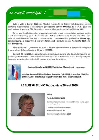 4
Suite au vote, le 15 mars 2020 pour l’élection municipale, les Rebreuvois Rebreuvoises ont fait
confiance massivement à la liste conduite par Madame Danielle MANNESSIEZ (65,47%) pour une
participation citoyenne de 61% dans notre commune, alors que le taux national était de 44%.
Ce 1er tour des élections, dans un contexte particulier et une réglementation sanitaire inédite
a suffi dans notre village pour officialiser la liste « Rebreuve Ranchicourt, l’avenir ensemble » con-
duite par notre Maire sortante avec la nomination de 13 conseillers alors que la liste « écouter, agir,
communiquer pour mieux vivre à Rebreuve Ranchicourt » conduite par Jean Pierre BACHELET obte-
nait 2 conseillers.
Monsieur BACHELET, conseiller élu, a pris la décision de démissionner et donc de laisser la place
à son « suivant de liste » Monsieur Gérard LHERMITTE.
Ce mardi 26 mai 2020, les conseillers élus se sont réunis dans la salle d’évolution (pour le res-
pect des gestes barrières…) afin de procéder à la mise en place du nouveau conseil municipal et préa-
lablement aux votes, de prendre la décision sur le nombre des adjoints.
Madame Danielle MANNESSIEZ a été élue, Maire de notre commune.
Monsieur Jacques CREPIN, Madame Georgette FAIDHERBE et Monsieur Matthieu
BETHENCOURT ont été élus, respectivement 1er, 2ème et 3ème adjoint.
LE BUREAU MUNICIPAL depuis le 26 mai 2020
Le conseil municipal 1
Maire
Danielle MANNESSIEZ
Commissions communales: Travaux et Chemins, finances, com-
munication, culture
Conseiller communautaire CABBALR
Bureau syndical du SIVOM
Commissions agglomération : SCOT,
 