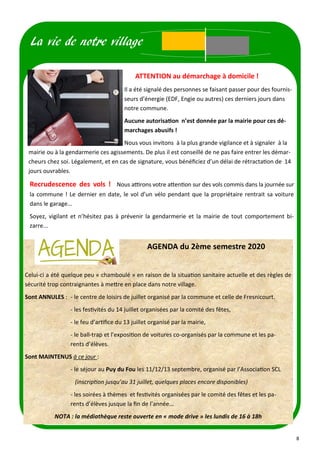 8
La vie de notre village
ATTENTION au démarchage à domicile !
Il a été signalé des personnes se faisant passer pour des fournis-
seurs d’énergie (EDF, Engie ou autres) ces derniers jours dans
notre commune.
Aucune autorisation n’est donnée par la mairie pour ces dé-
marchages abusifs !
Nous vous invitons à la plus grande vigilance et à signaler à la
mairie ou à la gendarmerie ces agissements. De plus il est conseillé de ne pas faire entrer les démar-
cheurs chez soi. Légalement, et en cas de signature, vous bénéficiez d’un délai de rétractation de 14
jours ouvrables.
Recrudescence des vols ! Nous attirons votre attention sur des vols commis dans la journée sur
la commune ! Le dernier en date, le vol d’un vélo pendant que la propriétaire rentrait sa voiture
dans le garage...
Soyez, vigilant et n’hésitez pas à prévenir la gendarmerie et la mairie de tout comportement bi-
zarre...
AGENDA du 2ème semestre 2020
Celui-ci a été quelque peu « chamboulé » en raison de la situation sanitaire actuelle et des règles de
sécurité trop contraignantes à mettre en place dans notre village.
Sont ANNULES : - le centre de loisirs de juillet organisé par la commune et celle de Fresnicourt.
- les festivités du 14 juillet organisées par la comité des fêtes,
- le feu d’artifice du 13 juillet organisé par la mairie,
- le ball-trap et l’exposition de voitures co-organisés par la commune et les pa-
rents d’élèves.
Sont MAINTENUS à ce jour :
- le séjour au Puy du Fou les 11/12/13 septembre, organisé par l’Association SCL
(inscription jusqu’au 31 juillet, quelques places encore disponibles)
- les soirées à thèmes et festivités organisées par le comité des fêtes et les pa-
rents d’élèves jusque la fin de l’année…
NOTA : la médiathèque reste ouverte en « mode drive » les lundis de 16 à 18h
 