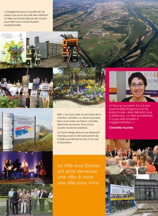 L’engagement pour la qualité de vie
passe aussi par la sécurité des habitants.
La Ville-aux-dames dispose de moyens
pour faire face à toute situation
exceptionnelle.

Bâtir, c’est aussi créer. Le domaine de la
Nous avons bâti une saison culturelle
désormais reconnue. Nous avons
soutenu toutes les créations.

« Il faut se souvenir. Il y a 6 ans
quand Gilles Engels a suivi la
parachutée, Alain Bénard nous
a défendus. La Ville-aux-Dames
n’a pas été bradée à
l’agglomération. »
Christelle Fournier

Le Grand Village retrouve une dimension
historique avec le réinvestissement de
la salle Louis renard en lieu d’accueil
d’expositions.

La Ville-aux-Dames
est ainsi devenue
une ville à vivre,
une ville pour vivre.

3

 