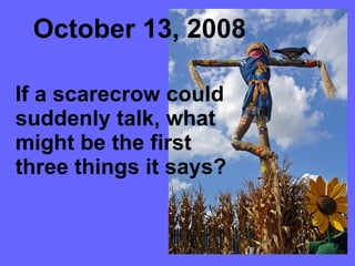 October 13, 2008 If a scarecrow could suddenly talk, what might be the first three things it says?  