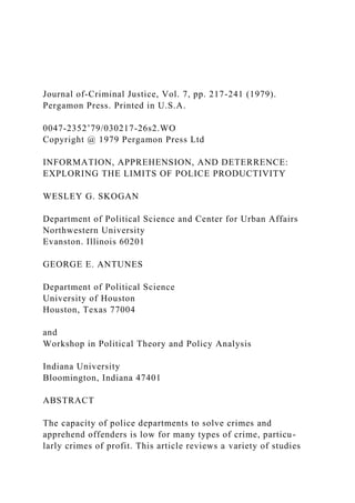 Journal of-Criminal Justice, Vol. 7, pp. 217-241 (1979).
Pergamon Press. Printed in U.S.A.
0047-2352’79/030217-26s2.WO
Copyright @ 1979 Pergamon Press Ltd
INFORMATION, APPREHENSION, AND DETERRENCE:
EXPLORING THE LIMITS OF POLICE PRODUCTIVITY
WESLEY G. SKOGAN
Department of Political Science and Center for Urban Affairs
Northwestern University
Evanston. Illinois 60201
GEORGE E. ANTUNES
Department of Political Science
University of Houston
Houston, Texas 77004
and
Workshop in Political Theory and Policy Analysis
Indiana University
Bloomington, Indiana 47401
ABSTRACT
The capacity of police departments to solve crimes and
apprehend offenders is low for many types of crime, particu-
larly crimes of profit. This article reviews a variety of studies
 
