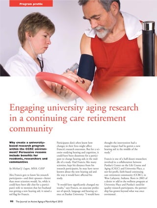Program profile




Engaging university aging research
in a continuing care retirement
community
Why create a university-                        Participants don’t often know how              thought the intervention had a
based research program                          changes in their lives might affect            major impact had he gotten a new
within the CCRC environ-                        Francis’s research outcomes. But for a sci-    hearing aid in the middle of the
ment? Persuasive reasons                        entist studying hearing and cognition, it      study.”
include benefits for                            could have been disastrous for a partici-
residents, researchers and                      pant to change hearing aids in the mid-        Francis is one of a half-dozen researchers
communities                                     dle of a study. Had Francis, like many         involved in a collaboration between
                                                scientists, kept his distance from his         Purdue’s Center on the Life Course and
by Michael J. Logan, MHA, CASP                  research participants, he may have never       Aging (CALC) and University Place, a
                                                known about the new hearing aid and            not-for-profit, faith-based continuing
Alex Francis gets to know his research          the way it would have affected his             care retirement community (CCRC), in
participants—and their spouses—better           study.                                         West Lafayette, Indiana. Born in 2003 of
than most scientists would. So, while it                                                       a desire to add to the wellness program at
could have been idle chat for a partici-        “It would have significantly changed my        University Place and Purdue’s need for
pant’s wife to mention that her husband         results,” says Francis, an associate profes-   quality research participants, the partner-
was getting a new hearing aid, it raised a      sor of speech, language and hearing sci-       ship has grown beyond what was once
red flag for Francis.                           ence at Purdue University. “I would have       envisioned.

90 The Journal on Active Aging    G   March/April 2010
 