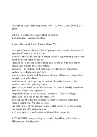 Journal of Adult Development, Vol. 11, No. 3, July 2004 ( C©
2004)
Who’s in Charge?: Coparenting in South
and Southeast Asian Families
Rahael Kurrien1,2 and Easter Dawn Vo1
In light of the evolving roles of parents and the involvement of
extended family within Asian
cultures, the traditionally Western dyadic coparenting construct
must be reconceptualized to
include not only the coparenting relationship, but also other
caregivers within the coparenting
network. Theoretical and empirical evidence on coparental
systems are discussed and two
studies from South and Southeast Asian cultures are presented
to highlight subcultural
variations in cocaregiving networks. Results indicated that
mothers were the primary care-
givers across both cultural contexts. Extended family members
assumed important coparental
responsibilities in both cultural contexts. These findings
highlight the need to reconceptualize
and expand the dyadic coparental unit to include extended
family members. We also discuss
the relevance of the broader coparental network in examining
the Asian child”s education as
well as cognitive and socioemotional development.
KEY WORDS: coparenting; extended families; sub-cultural
differences; family roles.
 