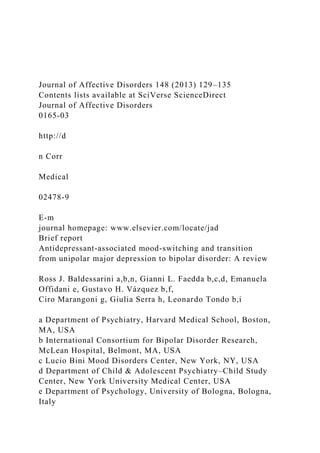 Journal of Affective Disorders 148 (2013) 129–135
Contents lists available at SciVerse ScienceDirect
Journal of Affective Disorders
0165-03
http://d
n Corr
Medical
02478-9
E-m
journal homepage: www.elsevier.com/locate/jad
Brief report
Antidepressant-associated mood-switching and transition
from unipolar major depression to bipolar disorder: A review
Ross J. Baldessarini a,b,n, Gianni L. Faedda b,c,d, Emanuela
Offidani e, Gustavo H. Vázquez b,f,
Ciro Marangoni g, Giulia Serra h, Leonardo Tondo b,i
a Department of Psychiatry, Harvard Medical School, Boston,
MA, USA
b International Consortium for Bipolar Disorder Research,
McLean Hospital, Belmont, MA, USA
c Lucio Bini Mood Disorders Center, New York, NY, USA
d Department of Child & Adolescent Psychiatry–Child Study
Center, New York University Medical Center, USA
e Department of Psychology, University of Bologna, Bologna,
Italy
 
