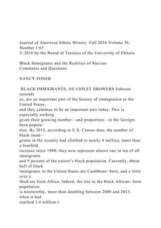Journal of American Ethnic History Fall 2016 Volume 36,
Number 1 63
© 2016 by the Board of Trustees of the University of Illinois
Black Immigrants and the Realities of Racism:
Comments and Questions
NANCY FONER
BLACK IMMIGRANTS, AS VIOLET SHOWERS Johnson
reminds
us, are an important part of the history of immigration to the
United States,
and they continue to be an important part today. This is
especially striking
given their growing number—and proportion—in the foreign-
born popula-
tion. By 2013, according to U.S. Census data, the number of
black immi-
grants in the country had climbed to nearly 4 million, more than
a fourfold
increase since 1980; they now represent almost one in ten of all
immigrants
and 9 percent of the nation’s black population. Currently, about
half of black
immigrants in the United States are Caribbean- born, and a little
over a
third are from Africa. Indeed, the rise in the black African- born
population
is noteworthy, more than doubling between 2000 and 2013,
when it had
reached 1.4 million.1
 