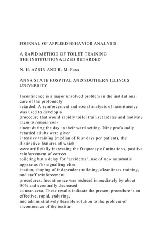 JOURNAL OF APPLIED BEHAVIOR ANALYSIS
A RAPID METHOD OF TOILET TRAINING
THE INSTITUTIONALIZED RETARDED'
N. H. AZRIN AND R. M. Foxx
ANNA STATE HOSPITAL AND SOUTHERN ILLINOIS
UNIVERSITY
Incontinence is a major unsolved problem in the institutional
care of the profoundly
retarded. A reinforcement and social analysis of incontinence
was used to develop a
procedure that would rapidly toilet train retardates and motivate
them to remain con-
tinent during the day in their ward setting. Nine profoundly
retarded adults were given
intensive training (median of four days per patient), the
distinctive features of which
were artificially increasing the frequency of urinations, positive
reinforcement of correct
toileting but a delay for "accidents", use of new automatic
apparatus for signalling elim-
ination, shaping of independent toileting, cleanliness training,
and staff reinforcement
procedures. Incontinence was reduced immediately by about
90% and eventually decreased
to near-zero. These results indicate the present procedure is an
effective, rapid, enduring,
and administratively feasible solution to the problem of
incontinence of the institu-
 