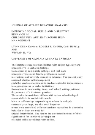 JOURNAL OF APPLIED BEHAVIOR ANALYSIS
IMPROVING SOCIAL SKILLS AND DISRUPTIVE
BEHAVIOR IN
CHILDREN WITH AUTISM THROUGH SELF-
MANAGEMENT
LYiNN KERN Koiwom, ROBERT L. KoEGia, CsmI HuRuLy,
AND
WIn"IAM D. F"A
UNIVERSITY OF CAORNIA AT SANTA BARBARA
The literature suggests that children with autism typically are
unresponsive to verbal initiations
from others in community settings, and that such
unresponsiveness can lead to problematic social
interactions and severely disruptive behavior. The present study
assessed whether self-management
could be used as a technique to produce extended improvements
in responsiveness to verbal initiations
from others in community, home, and school settings without
the presence of a treatment provider.
The results showed that children with autism who displayed
severe deficits in social skills could
learn to self-manage responsivity to others in multiple
community settings, and that such improve-
ments were associated with concomitant reductions in disruptive
behavior without the need for
special intervention. The results are discussed in terms of their
significance for improved development
of social skills in children with autism.
 