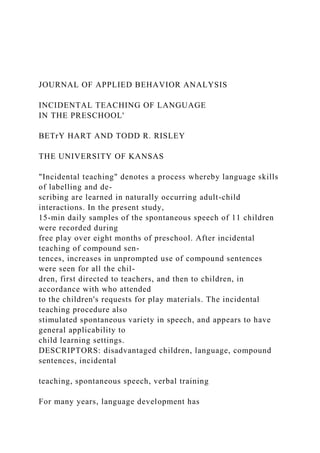 JOURNAL OF APPLIED BEHAVIOR ANALYSIS
INCIDENTAL TEACHING OF LANGUAGE
IN THE PRESCHOOL'
BETrY HART AND TODD R. RISLEY
THE UNIVERSITY OF KANSAS
"Incidental teaching" denotes a process whereby language skills
of labelling and de-
scribing are learned in naturally occurring adult-child
interactions. In the present study,
15-min daily samples of the spontaneous speech of 11 children
were recorded during
free play over eight months of preschool. After incidental
teaching of compound sen-
tences, increases in unprompted use of compound sentences
were seen for all the chil-
dren, first directed to teachers, and then to children, in
accordance with who attended
to the children's requests for play materials. The incidental
teaching procedure also
stimulated spontaneous variety in speech, and appears to have
general applicability to
child learning settings.
DESCRIPTORS: disadvantaged children, language, compound
sentences, incidental
teaching, spontaneous speech, verbal training
For many years, language development has
 