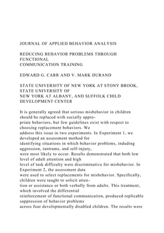 JOURNAL OF APPLIED BEHAVIOR ANALYSIS
REDUCING BEHAVIOR PROBLEMS THROUGH
FUNCTIONAL
COMMUNICATION TRAINING
EDWARD G. CARR AND V. MARK DURAND
STATE UNIVERSITY OF NEW YORK AT STONY BROOK,
STATE UNIVERSITY OF
NEW YORK AT ALBANY, AND SUFFOLK CHILD
DEVELOPMENT CENTER
It is generally agreed that serious misbehavior in children
should be replaced with socially appro-
priate behaviors, but few guidelines exist with respect to
choosing replacement behaviors. We
address this issue in two experiments. In Experiment 1, we
developed an assessment method for
identifying situations in which behavior problems, induding
aggression, tantrums, and self-injury,
were most likely to occur. Results demonstrated that both low
level of adult attention and high
level of task difficulty were discriminative for misbehavior. In
Experiment 2, the assessment data
were used to select replacements for misbehavior. Specifically,
children were taught to solicit atten-
tion or assistance or both verbally from adults. This treatment,
which involved the differential
reinforcement of functional communication, produced replicable
suppression of behavior problems
across four developmentally disabled children. The results were
 