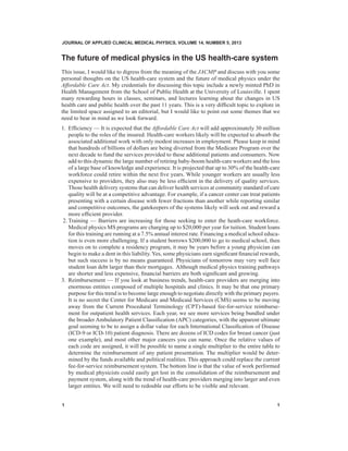 JOURNAL OF APPLIED CLINICAL MEDICAL PHYSICS, VOLUME 14, NUMBER 5, 2013

The future of medical physics in the US health-care system
This issue, I would like to digress from the meaning of the JACMP and discuss with you some
personal thoughts on the US health-care system and the future of medical physics under the
Affordable Care Act. My credentials for discussing this topic include a newly minted PhD in
Health Management from the School of Public Health at the University of Louisville. I spent
many rewarding hours in classes, seminars, and lectures learning about the changes in US
health care and public health over the past 11 years. This is a very difficult topic to explore in
the limited space assigned to an editorial, but I would like to point out some themes that we
need to bear in mind as we look forward.
1.	 Efficiency — It is expected that the Affordable Care Act will add approximately 30 million
people to the roles of the insured. Health-care workers likely will be expected to absorb the
associated additional work with only modest increases in employment. Please keep in mind
that hundreds of billions of dollars are being diverted from the Medicare Program over the
next decade to fund the services provided to these additional patients and consumers. Now
add to this dynamic the large number of retiring baby-boom health-care workers and the loss
of a large base of knowledge and experience. It is projected that up to 30% of the health-care
workforce could retire within the next five years. While younger workers are usually less
expensive to providers, they also may be less efficient in the delivery of quality services.
Those health delivery systems that can deliver health services at community standard of care
quality will be at a competitive advantage. For example, if a cancer center can treat patients
presenting with a certain disease with fewer fractions than another while reporting similar
and competitive outcomes, the gatekeepers of the systems likely will seek out and reward a
more efficient provider.
2.	Training — Barriers are increasing for those seeking to enter the heath-care workforce.
Medical physics MS programs are charging up to $20,000 per year for tuition. Student loans
for this training are running at a 7.5% annual interest rate. Financing a medical school education is even more challenging. If a student borrows $200,000 to go to medical school, then
moves on to complete a residency program, it may be years before a young physician can
begin to make a dent in this liability. Yes, some physicians earn significant financial rewards,
but such success is by no means guaranteed. Physicians of tomorrow may very well face
student loan debt larger than their mortgages. Although medical physics training pathways
are shorter and less expensive, financial barriers are both significant and growing.
3.	 Reimbursement — If you look at business trends, health-care providers are merging into
enormous entities composed of multiple hospitals and clinics. It may be that one primary
purpose for this trend is to become large enough to negotiate directly with the primary payers.
It is no secret the Center for Medicare and Medicaid Services (CMS) seems to be moving
away from the Current Procedural Terminology (CPT)-based fee-for-service reimbursement for outpatient health services. Each year, we see more services being bundled under
the broader Ambulatory Patient Classification (APC) categories, with the apparent ultimate
goal seeming to be to assign a dollar value for each International Classification of Disease
(ICD-9 or ICD-10) patient diagnosis. There are dozens of ICD codes for breast cancer (just
one example), and most other major cancers you can name. Once the relative values of
each code are assigned, it will be possible to name a single multiplier to the entire table to
determine the reimbursement of any patient presentation. The multiplier would be determined by the funds available and political realities. This approach could replace the current
fee-for-service reimbursement system. The bottom line is that the value of work performed
by medical physicists could easily get lost in the consolidation of the reimbursement and
payment system, along with the trend of health-care providers merging into larger and even
larger entities. We will need to redouble our efforts to be visible and relevant.
1	   1

 