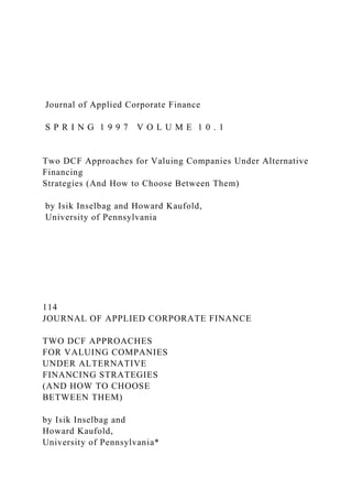 Journal of Applied Corporate Finance
S P R I N G 1 9 9 7 V O L U M E 1 0 . 1
Two DCF Approaches for Valuing Companies Under Alternative
Financing
Strategies (And How to Choose Between Them)
by Isik Inselbag and Howard Kaufold,
University of Pennsylvania
114
JOURNAL OF APPLIED CORPORATE FINANCE
TWO DCF APPROACHES
FOR VALUING COMPANIES
UNDER ALTERNATIVE
FINANCING STRATEGIES
(AND HOW TO CHOOSE
BETWEEN THEM)
by Isik Inselbag and
Howard Kaufold,
University of Pennsylvania*
 