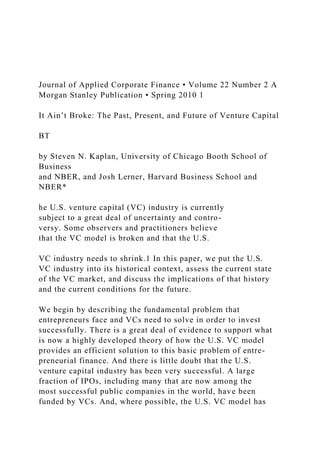 Journal of Applied Corporate Finance • Volume 22 Number 2 A
Morgan Stanley Publication • Spring 2010 1
It Ain’t Broke: The Past, Present, and Future of Venture Capital
BT
by Steven N. Kaplan, University of Chicago Booth School of
Business
and NBER, and Josh Lerner, Harvard Business School and
NBER*
he U.S. venture capital (VC) industry is currently
subject to a great deal of uncertainty and contro-
versy. Some observers and practitioners believe
that the VC model is broken and that the U.S.
VC industry needs to shrink.1 In this paper, we put the U.S.
VC industry into its historical context, assess the current state
of the VC market, and discuss the implications of that history
and the current conditions for the future.
We begin by describing the fundamental problem that
entrepreneurs face and VCs need to solve in order to invest
successfully. There is a great deal of evidence to support what
is now a highly developed theory of how the U.S. VC model
provides an efficient solution to this basic problem of entre-
preneurial finance. And there is little doubt that the U.S.
venture capital industry has been very successful. A large
fraction of IPOs, including many that are now among the
most successful public companies in the world, have been
funded by VCs. And, where possible, the U.S. VC model has
 