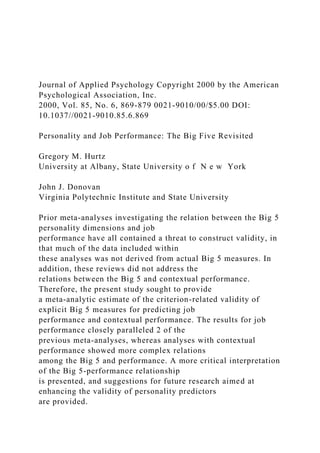 Journal of Applied Psychology Copyright 2000 by the American
Psychological Association, Inc.
2000, Vol. 85, No. 6, 869-879 0021-9010/00/$5.00 DOI:
10.1037//0021-9010.85.6.869
Personality and Job Performance: The Big Five Revisited
Gregory M. Hurtz
University at Albany, State University o f N e w York
John J. Donovan
Virginia Polytechnic Institute and State University
Prior meta-analyses investigating the relation between the Big 5
personality dimensions and job
performance have all contained a threat to construct validity, in
that much of the data included within
these analyses was not derived from actual Big 5 measures. In
addition, these reviews did not address the
relations between the Big 5 and contextual performance.
Therefore, the present study sought to provide
a meta-analytic estimate of the criterion-related validity of
explicit Big 5 measures for predicting job
performance and contextual performance. The results for job
performance closely paralleled 2 of the
previous meta-analyses, whereas analyses with contextual
performance showed more complex relations
among the Big 5 and performance. A more critical interpretation
of the Big 5-performance relationship
is presented, and suggestions for future research aimed at
enhancing the validity of personality predictors
are provided.
 