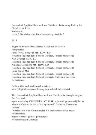 Journal of Applied Research on Children: Informing Policy for
Children at Risk
Volume 6
Issue 2 Nutrition and Food Insecurity Article 7
2015
Sugar In School Breakfasts: A School District's
Perspective
Jennifer G. Lengyel MS, RDN, LD
Houston Independent School District, [email protected]
Nan Cramer RDN, LD
Houston Independent School District, [email protected]
Amanda Oceguera MS, RDN, LD
Houston Independent School District, [email protected]
Lana Pigao MA
Houston Independent School District, [email protected]
Houston Independent School District, Nutrition Services
Department
Follow this and additional works at:
http://digitalcommons.library.tmc.edu/childrenatrisk
The Journal of Applied Research on Children is brought to you
for free and
open access by CHILDREN AT RISK at [email protected] Texas
Medical Center. It has a "cc by-nc-nd" Creative Commons
license"
(Attribution Non-Commercial No Derivatives) For more
information,
please contact [email protected]
Recommended Citation
 