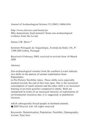 Journal of Archaeological Science 32 (2005) 1408e1416
http://www.elsevier.com/locate/jas
Why domesticate food animals? Some zoo-archaeological
evidence from the Levant
Simon J.M. Davis *
Instituto Português de Arqueologia, Avenida da Índia 136, P-
1300-300 Lisbon, Portugal
Received 4 February 2005; received in revised form 10 March
2005
Abstract
Zoo-archaeological remains from the southern Levant indicate
two shifts in the pattern of animal exploitation from
Palaeolithic
to Pre-Pottery Neolithic times. These shifts were especially
marked towards the end of this time span. One is the increased
consumption of small animals and the other shift is an increased
hunting of juvenile gazelles compared to adults. Both are
interpreted in terms of an increased intensity of exploitation of
environmental resources due, it is suggested, to population
increase,
which subsequently forced people to husband animals.
� 2005 Elsevier Ltd. All rights reserved.
Keywords: Domestication; Population; Neolithic; Demography;
Levant; Near East
 