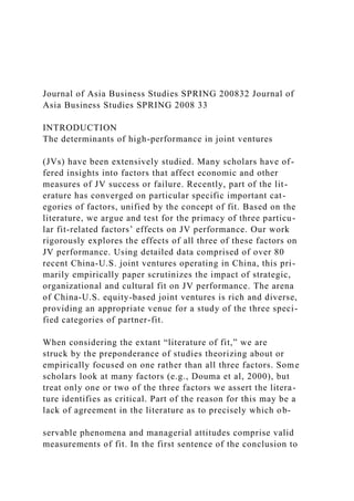 Journal of Asia Business Studies SPRING 200832 Journal of
Asia Business Studies SPRING 2008 33
INTRODUCTION
The determinants of high-performance in joint ventures
(JVs) have been extensively studied. Many scholars have of-
fered insights into factors that affect economic and other
measures of JV success or failure. Recently, part of the lit-
erature has converged on particular specific important cat-
egories of factors, unified by the concept of fit. Based on the
literature, we argue and test for the primacy of three particu-
lar fit-related factors’ effects on JV performance. Our work
rigorously explores the effects of all three of these factors on
JV performance. Using detailed data comprised of over 80
recent China-U.S. joint ventures operating in China, this pri-
marily empirically paper scrutinizes the impact of strategic,
organizational and cultural fit on JV performance. The arena
of China-U.S. equity-based joint ventures is rich and diverse,
providing an appropriate venue for a study of the three speci-
fied categories of partner-fit.
When considering the extant “literature of fit,” we are
struck by the preponderance of studies theorizing about or
empirically focused on one rather than all three factors. Some
scholars look at many factors (e.g., Douma et al, 2000), but
treat only one or two of the three factors we assert the litera-
ture identifies as critical. Part of the reason for this may be a
lack of agreement in the literature as to precisely which ob-
servable phenomena and managerial attitudes comprise valid
measurements of fit. In the first sentence of the conclusion to
 