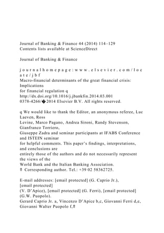 Journal of Banking & Finance 44 (2014) 114–129
Contents lists available at ScienceDirect
Journal of Banking & Finance
j o u r n a l h o m e p a g e : w w w . e l s e v i e r . c o m / l o c
a t e / j b f
Macro-financial determinants of the great financial crisis:
Implications
for financial regulation q
http://dx.doi.org/10.1016/j.jbankfin.2014.03.001
0378-4266/� 2014 Elsevier B.V. All rights reserved.
q We would like to thank the Editor, an anonymous referee, Luc
Laeven, Ross
Levine, Marco Pagano, Andrea Sironi, Randy Stevenson,
Gianfranco Torriero,
Giuseppe Zadra and seminar participants at IFABS Conference
and ISTEIN seminar
for helpful comments. This paper’s findings, interpretations,
and conclusions are
entirely those of the authors and do not necessarily represent
the views of the
World Bank and the Italian Banking Association.
⇑ Corresponding author. Tel.: +39 02 58362725.
E-mail addresses: [email protected] (G. Caprio Jr.),
[email protected]
(V. D’Apice), [email protected] (G. Ferri), [email protected]
(G.W. Puopolo).
Gerard Caprio Jr. a, Vincenzo D’Apice b,c, Giovanni Ferri d,e,
Giovanni Walter Puopolo f,⇑
 