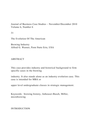 Journal of Business Case Studies – November/December 2010
Volume 6, Number 6
31
The Evolution Of The American
Brewing Industry
Alfred G. Warner, Penn State Erie, USA
ABSTRACT
This case provides industry and historical background to firm
specific cases in the brewing
industry. It also stands alone as an industry evolution case. This
case is intended for MBA or
upper level undergraduate classes in strategic management.
Keywords: brewing history, Anheuser-Busch, Miller,
microbrewing
INTRODUCTION
 