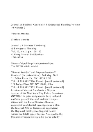 Journal of Business Continuity & Emergency Planning Volume
10 Number 2
Vincent Atnadeo
Stephen lannone
Journal o f Business Continuity
& Emergency Planning
Vol. 10, No. 2, pp. 106-117
© Henry Stewart Publications,
1749-9216
Successful public-private partnerships:
The NYPD shield model
Vincent Amadeo* and Stephen lannone**
Received (in revised form): 2nd May, 2016
*1 Police Plaza NY, NY 10038, USA
Tel: +1 718 615 7506; E-mail: [email protected]
**1 Police Plaza NY, NY 10038, USA
Tel: +1 718 615 7335; E-mail: [email protected]
Lieutenant Vincent Amadeo is a 20-year
veteran of the New York City Police Department
(NYPD). His prior assignments have included
uniform, plainclothes and undercover oper-
ations with the Patrol Services Bureau,
conducted confidential investigations within
the Internal Affairs Bureau and supervised
the Regional Intelligence Support Center
within the Intelligence Bureau. Assigned to the
Counterterrorism Division, he works side by
 