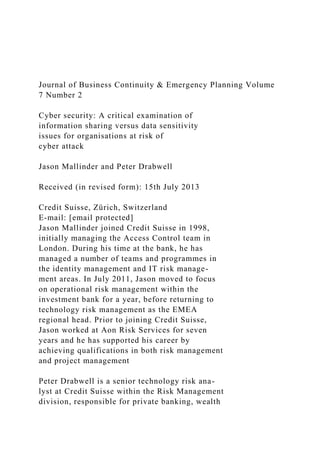 Journal of Business Continuity & Emergency Planning Volume
7 Number 2
Cyber security: A critical examination of
information sharing versus data sensitivity
issues for organisations at risk of
cyber attack
Jason Mallinder and Peter Drabwell
Received (in revised form): 15th July 2013
Credit Suisse, Zürich, Switzerland
E-mail: [email protected]
Jason Mallinder joined Credit Suisse in 1998,
initially managing the Access Control team in
London. During his time at the bank, he has
managed a number of teams and programmes in
the identity management and IT risk manage-
ment areas. In July 2011, Jason moved to focus
on operational risk management within the
investment bank for a year, before returning to
technology risk management as the EMEA
regional head. Prior to joining Credit Suisse,
Jason worked at Aon Risk Services for seven
years and he has supported his career by
achieving qualifications in both risk management
and project management
Peter Drabwell is a senior technology risk ana-
lyst at Credit Suisse within the Risk Management
division, responsible for private banking, wealth
 