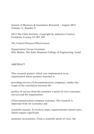 Journal of Business & Economics Research – August 2013
Volume 11, Number 8
2013 The Clute Institute Copyright by author(s) Creative
Commons License CC-BY 345
The Control Process Effectiveness:
Organization Versus Customer
Ofer Barkai, The Sami Shamoon College of Engineering, Israel
ABSTRACT
This research project, which was implemented in an
organization whose primary function is
providing service (Telecommunication company), studies the
scope of the correlation between the
quality of service from the customer’s point of view (customer
survey) and the organization
(Telecommunication company systems). The research is
important both for economic and
scientific reasons. It involves many organizational control units
which require significant
monetary investments. From a scientific point of view, the
 