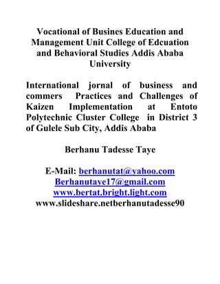Vocational of Busines Education and
Management Unit College of Edcuation
and Behavioral Studies Addis Ababa
University
International jornal of business and
commers Practices and Challenges of
Kaizen Implementation at Entoto
Polytechnic Cluster College in District 3
of Gulele Sub City, Addis Ababa
Berhanu Tadesse Taye
E-Mail: berhanutat@yahoo.com
Berhanutaye17@gmail.com
www.bertat.bright.light.com
www.slideshare.netberhanutadesse90
 