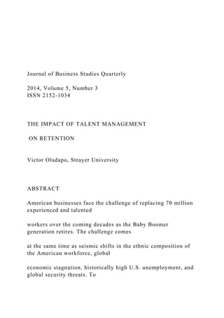 Journal of Business Studies Quarterly
2014, Volume 5, Number 3
ISSN 2152-1034
THE IMPACT OF TALENT MANAGEMENT
ON RETENTION
Victor Oladapo, Strayer University
ABSTRACT
American businesses face the challenge of replacing 70 million
experienced and talented
workers over the coming decades as the Baby Boomer
generation retires. The challenge comes
at the same time as seismic shifts in the ethnic composition of
the American workforce, global
economic stagnation, historically high U.S. unemployment, and
global security threats. To
 