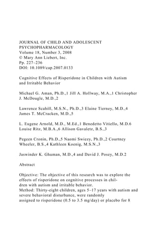 JOURNAL OF CHILD AND ADOLESCENT
PSYCHOPHARMACOLOGY
Volume 18, Number 3, 2008
© Mary Ann Liebert, Inc.
Pp. 227–236
DOI: 10.1089/cap.2007.0133
Cognitive Effects of Risperidone in Children with Autism
and Irritable Behavior
Michael G. Aman, Ph.D.,1 Jill A. Hollway, M.A.,1 Christopher
J. McDougle, M.D.,2
Lawrence Scahill, M.S.N., Ph.D.,3 Elaine Tierney, M.D.,4
James T. McCracken, M.D.,5
L. Eugene Arnold, M.D., M.Ed.,1 Benedetto Vitiello, M.D.6
Louise Ritz, M.B.A.,6 Allison Gavaletz, B.S.,3
Pegeen Cronin, Ph.D.,5 Naomi Swiezy, Ph.D.,2 Courtney
Wheeler, B.S.,4 Kathleen Koenig, M.S.N.,3
Jaswinder K. Ghuman, M.D.,4 and David J. Posey, M.D.2
Abstract
Objective: The objective of this research was to explore the
effects of risperidone on cognitive processes in chil-
dren with autism and irritable behavior.
Method: Thirty-eight children, ages 5–17 years with autism and
severe behavioral disturbance, were randomly
assigned to risperidone (0.5 to 3.5 mg/day) or placebo for 8
 
