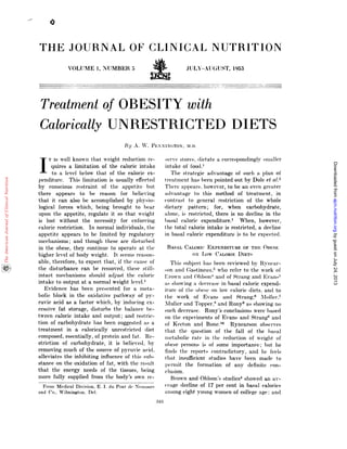 From Medical Division, E. I. du Pont (IP Nemours
and Co., Wilmington, Del.
:343
THE JOURNAL OF CLINICAL NUTRiTION
VOLUME 1, NUMBER 5 JULY-AUGUST, 1953
Treatment of OBESITY with
Calorically UNRESTRICTED DIETS
By A. V. PENN1NTON, MI).
IT IS well known that weight reduction ic-
quires a limitation of the caloric intake
to a level below that of the caloric ex-
penditure. This limitation is usually effected
by conscious restraint of the appetite hut
there appears to be reason for believing
that it can also be accomplished by physio-
logical forces which, being brought to bear
upon the appetite, regulate it so that weight
is lost without the necessity for enforcing
caloric restriction. In normal individuals, the
appetite appears to be limited by regulatory
mechanisms; and though these are disturbed
in the obese, they continue to operate at the
higher level of body weight. It seems reason-
able, therefore, to expect that, if the cause of
the disturbance can be removed, these still-
intact mechanisms should adjust the caloric
intake to output at a normal weight level.1
Evidence has been presented for a meta-
bolic block in the oxidative pathway of py-
ruvic acid as a factor which, by inducing ex-
cessive fat storage, disturbs the balance be-
tween caloric intake and output; and rest nc-
tion of carbohydrate has been suggested as a
treatment in a calorically unrestricted diet
composed, essentially, of protein and fat. Re-
striction of carbohydrate, it is believed, by
removing much of the source of pyruvic acid,
alleviates the inhibiting influence of this sub-
stance on the oxidation of fat, with the result
that the energy needs of the tissues, being
more fully supplied from the body’s own re-
SeIVC stoles. diet ate a cornes)on(lingly sina 11cr
intake of food.’
The strategic advantage of such a plan of
treatment has beell pointed out byDole et (:1.2
There appears, however, to be an even greater
advantage to this method of treatment, in
contrast to general restriction of the whole
dietary pattern; for, when carbohydrate,
alone, is restricted, there is no decline in the
l)asal caloric expenditure.1 When, however,
the total caloric intake is restricted, a decline
in basal caloric expenditure is to be expected.
BASAL CAroRIc EXPENDITURE OF THE OIwsE
ox Low CALORIE DIETS
This subject has been reviewed by Rynear-
sOfl and! (;astinetti,3 who i’efer to the work of
Erown and Ohlson4 and of Strang and Evans
as showing a (leerease in basal caloric expend-
iture of the obese on low calorie diets, and to
the work of Evans and Strang.#{176} Moller.7
Muhier and Topper,8 and Rony9 as showing no
such decrease. Rony’s conclusions were based
on the expernnents of Evans an(1 Strang and
of Keeton and Bone.’#{176} Rynearson observes
that the question of the fall of the basal
metabolic rate in the reduction of weight of
obese h)CFSOUS is of some importance; but he
finds the reports contradictory, and lie feels
that insufficient studies havebeen made to
permit the formation of any definite ‘on-
elusion.
Brown and Ohlson’s studies4 showed an av-
erage (lecline of 17 per cent in basal calories
among eight young women of college age: and
byguestonJuly24,2013ajcn.nutrition.orgDownloadedfrom
 