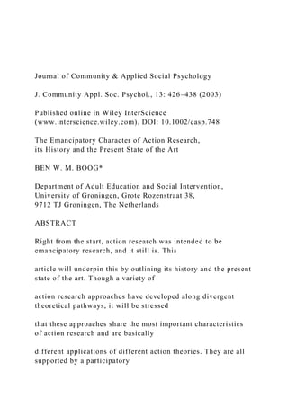 Journal of Community & Applied Social Psychology
J. Community Appl. Soc. Psychol., 13: 426–438 (2003)
Published online in Wiley InterScience
(www.interscience.wiley.com). DOI: 10.1002/casp.748
The Emancipatory Character of Action Research,
its History and the Present State of the Art
BEN W. M. BOOG*
Department of Adult Education and Social Intervention,
University of Groningen, Grote Rozenstraat 38,
9712 TJ Groningen, The Netherlands
ABSTRACT
Right from the start, action research was intended to be
emancipatory research, and it still is. This
article will underpin this by outlining its history and the present
state of the art. Though a variety of
action research approaches have developed along divergent
theoretical pathways, it will be stressed
that these approaches share the most important characteristics
of action research and are basically
different applications of different action theories. They are all
supported by a participatory
 