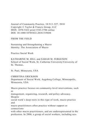 Journal of Community Practice, 18:513–527, 2010
Copyright © Taylor & Francis Group, LLC
ISSN: 1070-5422 print/1543-3706 online
DOI: 10.1080/10705422.2010.519684
FROM THE FIELD
Sustaining and Strengthening a Macro
Identity: The Association of Macro
Practice Social Work
KATHARINE M. HILL and SARAH M. FERGUSON
School of Social Work, St. Catherine University/University of
St. Thomas,
St. Paul, Minnesota, USA
CHRISTINA ERICKSON
Department of Social Work, Augsburg College, Minneapolis,
Minnesota, USA
Macro practice focuses on community-level interventions, such
as
management, organizing, research, and policy advocacy.
Despite
social work’s deep roots in this type of work, macro practice
and
macro practitioners often practice without support or
connections
with other macro practitioners, and are underrepresented in the
profession. In 2006, a group of social workers, including aca-
 