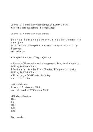 Journal of Comparative Economics 38 (2010) 34–51
Contents lists available at ScienceDirect
Journal of Comparative Economics
j o u r n a l h o m e p a g e : w w w . e l s e v i e r . c o m / l o c
a t e / j c e
Infrastructure development in China: The cases of electricity,
highways,
and railways
Chong-En Bai a,b,*, Yingyi Qian a,c
a School of Economics and Management, Tsinghua University,
Beijing 100084, China
b National Institute for Fiscal Studies, Tsinghua University,
Beijing 100084, China
c University of California, Berkeley
a r t i c l e i n f o
Article history:
Received 21 October 2009
Available online 27 October 2009
JEL classification:
H44
L9
O14
R42
R48
Key words:
 