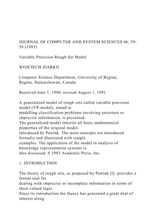 JOURNAL OF COMPUTER AND SYSTEM SCIENCES 46, 39-
59 (1993)
Variable Precision Rough Set Model
WOJCIECH ZIARKO
Computer Science Department, University of Regina,
Regina, Saskatchewan, Canada
Received June 1, 1990; revised August 1, 1991
A generalized model of rough sets called variable precision
model (VP-model), aimed at
modelling classification problems involving uncertain or
imprecise information, is presented.
The generalized model inherits all basic mathematical
properties of the original model
introduced by Pawlak. The main concepts are introduced
formally and illustrated with simple
examples. The application of the model to analysis of
knowledge representation systems is
also discussed. 0 1993 Academic Press, Inc.
1. INTRODUCTION
The theory of rough sets, as proposed by Pawlak [l], provides a
formal tool for
dealing with imprecise or incomplete information in terms of
three valued logic.
Since its introduction the theory has generated a great deal of
interest along
 