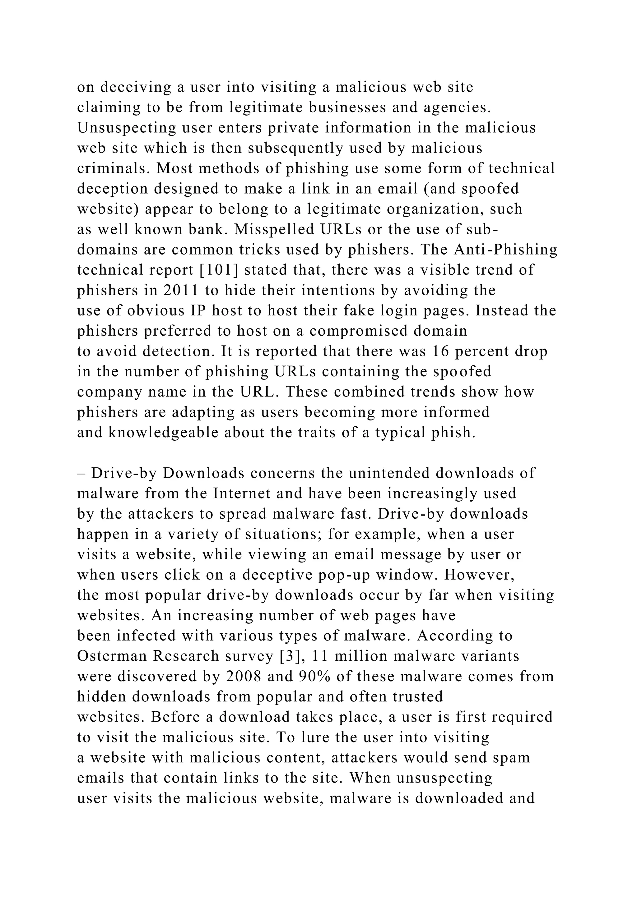 on deceiving a user into visiting a malicious web site
claiming to be from legitimate businesses and agencies.
Unsuspecting user enters private information in the malicious
web site which is then subsequently used by malicious
criminals. Most methods of phishing use some form of technical
deception designed to make a link in an email (and spoofed
website) appear to belong to a legitimate organization, such
as well known bank. Misspelled URLs or the use of sub-
domains are common tricks used by phishers. The Anti-Phishing
technical report [101] stated that, there was a visible trend of
phishers in 2011 to hide their intentions by avoiding the
use of obvious IP host to host their fake login pages. Instead the
phishers preferred to host on a compromised domain
to avoid detection. It is reported that there was 16 percent drop
in the number of phishing URLs containing the spoofed
company name in the URL. These combined trends show how
phishers are adapting as users becoming more informed
and knowledgeable about the traits of a typical phish.
– Drive-by Downloads concerns the unintended downloads of
malware from the Internet and have been increasingly used
by the attackers to spread malware fast. Drive-by downloads
happen in a variety of situations; for example, when a user
visits a website, while viewing an email message by user or
when users click on a deceptive pop-up window. However,
the most popular drive-by downloads occur by far when visiting
websites. An increasing number of web pages have
been infected with various types of malware. According to
Osterman Research survey [3], 11 million malware variants
were discovered by 2008 and 90% of these malware comes from
hidden downloads from popular and often trusted
websites. Before a download takes place, a user is first required
to visit the malicious site. To lure the user into visiting
a website with malicious content, attackers would send spam
emails that contain links to the site. When unsuspecting
user visits the malicious website, malware is downloaded and
 