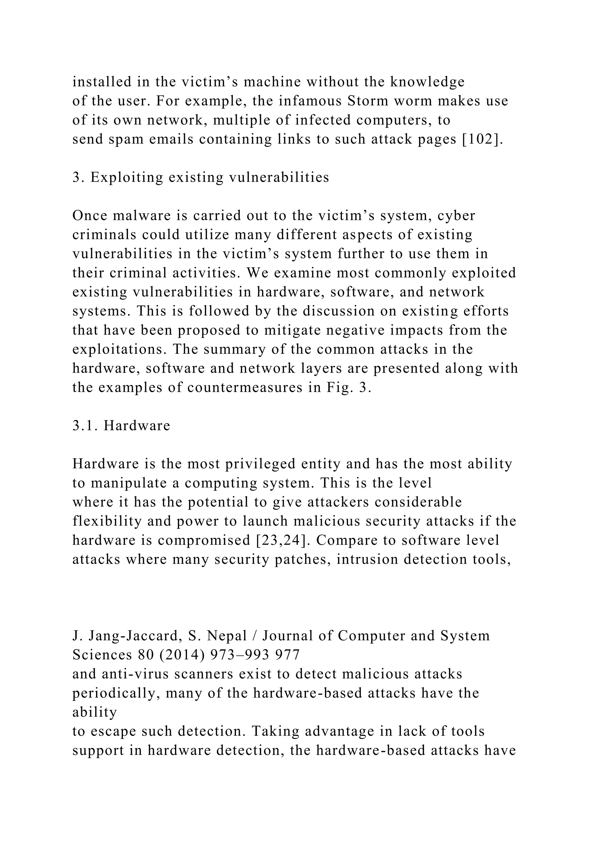 installed in the victim’s machine without the knowledge
of the user. For example, the infamous Storm worm makes use
of its own network, multiple of infected computers, to
send spam emails containing links to such attack pages [102].
3. Exploiting existing vulnerabilities
Once malware is carried out to the victim’s system, cyber
criminals could utilize many different aspects of existing
vulnerabilities in the victim’s system further to use them in
their criminal activities. We examine most commonly exploited
existing vulnerabilities in hardware, software, and network
systems. This is followed by the discussion on existing efforts
that have been proposed to mitigate negative impacts from the
exploitations. The summary of the common attacks in the
hardware, software and network layers are presented along with
the examples of countermeasures in Fig. 3.
3.1. Hardware
Hardware is the most privileged entity and has the most ability
to manipulate a computing system. This is the level
where it has the potential to give attackers considerable
flexibility and power to launch malicious security attacks if the
hardware is compromised [23,24]. Compare to software level
attacks where many security patches, intrusion detection tools,
J. Jang-Jaccard, S. Nepal / Journal of Computer and System
Sciences 80 (2014) 973–993 977
and anti-virus scanners exist to detect malicious attacks
periodically, many of the hardware-based attacks have the
ability
to escape such detection. Taking advantage in lack of tools
support in hardware detection, the hardware-based attacks have
 