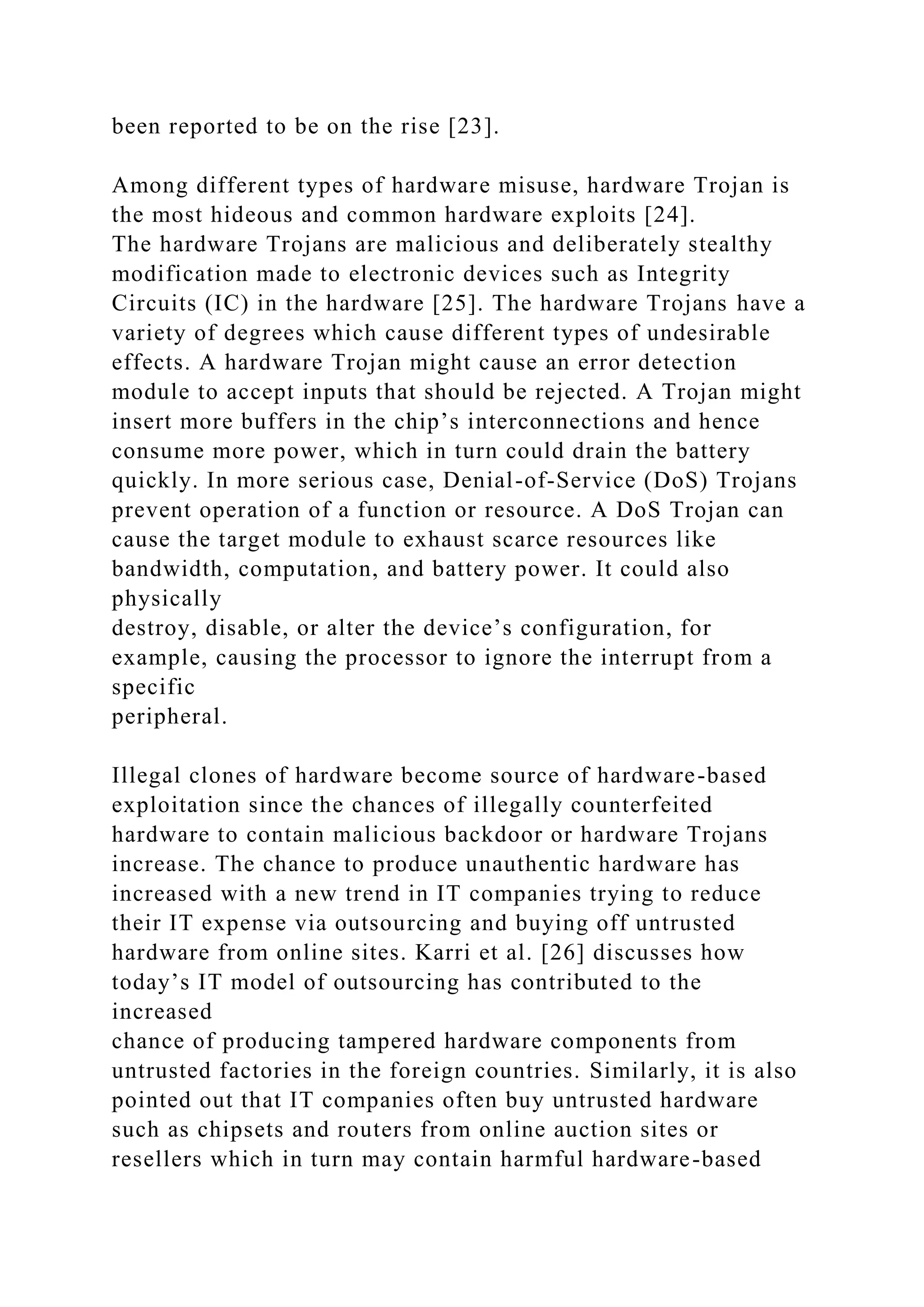 been reported to be on the rise [23].
Among different types of hardware misuse, hardware Trojan is
the most hideous and common hardware exploits [24].
The hardware Trojans are malicious and deliberately stealthy
modification made to electronic devices such as Integrity
Circuits (IC) in the hardware [25]. The hardware Trojans have a
variety of degrees which cause different types of undesirable
effects. A hardware Trojan might cause an error detection
module to accept inputs that should be rejected. A Trojan might
insert more buffers in the chip’s interconnections and hence
consume more power, which in turn could drain the battery
quickly. In more serious case, Denial-of-Service (DoS) Trojans
prevent operation of a function or resource. A DoS Trojan can
cause the target module to exhaust scarce resources like
bandwidth, computation, and battery power. It could also
physically
destroy, disable, or alter the device’s configuration, for
example, causing the processor to ignore the interrupt from a
specific
peripheral.
Illegal clones of hardware become source of hardware-based
exploitation since the chances of illegally counterfeited
hardware to contain malicious backdoor or hardware Trojans
increase. The chance to produce unauthentic hardware has
increased with a new trend in IT companies trying to reduce
their IT expense via outsourcing and buying off untrusted
hardware from online sites. Karri et al. [26] discusses how
today’s IT model of outsourcing has contributed to the
increased
chance of producing tampered hardware components from
untrusted factories in the foreign countries. Similarly, it is also
pointed out that IT companies often buy untrusted hardware
such as chipsets and routers from online auction sites or
resellers which in turn may contain harmful hardware-based
 