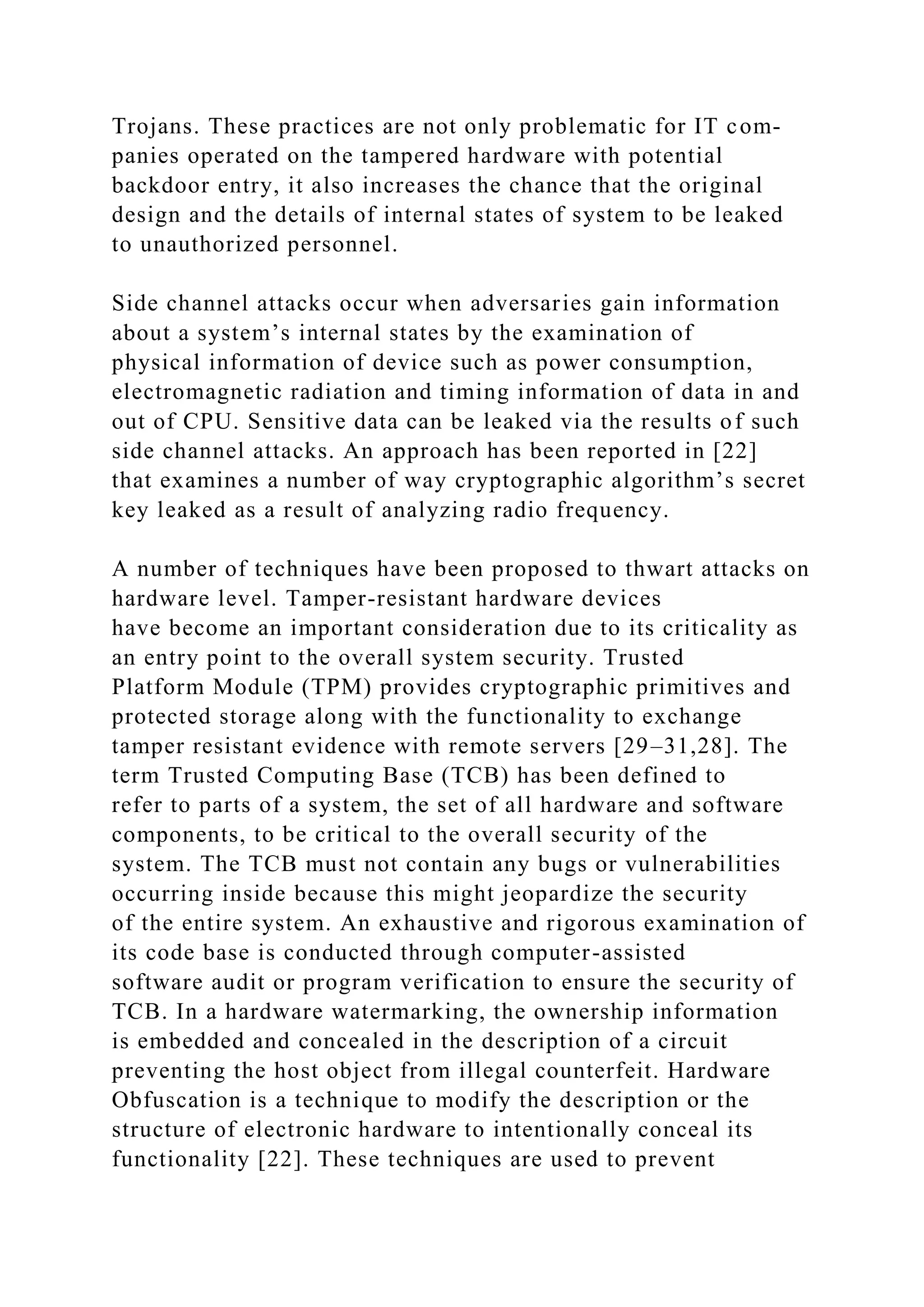 Trojans. These practices are not only problematic for IT com-
panies operated on the tampered hardware with potential
backdoor entry, it also increases the chance that the original
design and the details of internal states of system to be leaked
to unauthorized personnel.
Side channel attacks occur when adversaries gain information
about a system’s internal states by the examination of
physical information of device such as power consumption,
electromagnetic radiation and timing information of data in and
out of CPU. Sensitive data can be leaked via the results of such
side channel attacks. An approach has been reported in [22]
that examines a number of way cryptographic algorithm’s secret
key leaked as a result of analyzing radio frequency.
A number of techniques have been proposed to thwart attacks on
hardware level. Tamper-resistant hardware devices
have become an important consideration due to its criticality as
an entry point to the overall system security. Trusted
Platform Module (TPM) provides cryptographic primitives and
protected storage along with the functionality to exchange
tamper resistant evidence with remote servers [29–31,28]. The
term Trusted Computing Base (TCB) has been defined to
refer to parts of a system, the set of all hardware and software
components, to be critical to the overall security of the
system. The TCB must not contain any bugs or vulnerabilities
occurring inside because this might jeopardize the security
of the entire system. An exhaustive and rigorous examination of
its code base is conducted through computer-assisted
software audit or program verification to ensure the security of
TCB. In a hardware watermarking, the ownership information
is embedded and concealed in the description of a circuit
preventing the host object from illegal counterfeit. Hardware
Obfuscation is a technique to modify the description or the
structure of electronic hardware to intentionally conceal its
functionality [22]. These techniques are used to prevent
 