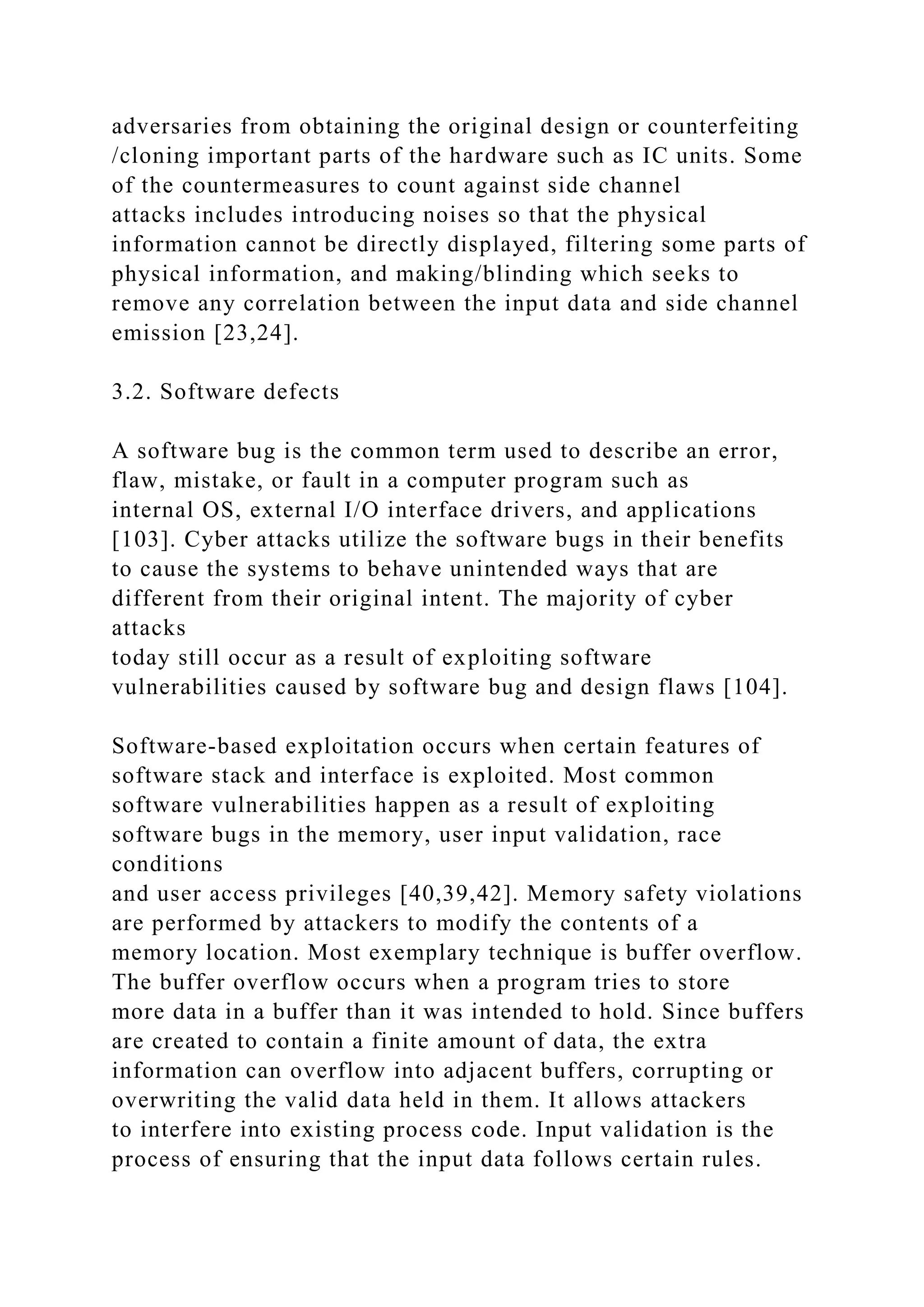 adversaries from obtaining the original design or counterfeiting
/cloning important parts of the hardware such as IC units. Some
of the countermeasures to count against side channel
attacks includes introducing noises so that the physical
information cannot be directly displayed, filtering some parts of
physical information, and making/blinding which seeks to
remove any correlation between the input data and side channel
emission [23,24].
3.2. Software defects
A software bug is the common term used to describe an error,
flaw, mistake, or fault in a computer program such as
internal OS, external I/O interface drivers, and applications
[103]. Cyber attacks utilize the software bugs in their benefits
to cause the systems to behave unintended ways that are
different from their original intent. The majority of cyber
attacks
today still occur as a result of exploiting software
vulnerabilities caused by software bug and design flaws [104].
Software-based exploitation occurs when certain features of
software stack and interface is exploited. Most common
software vulnerabilities happen as a result of exploiting
software bugs in the memory, user input validation, race
conditions
and user access privileges [40,39,42]. Memory safety violations
are performed by attackers to modify the contents of a
memory location. Most exemplary technique is buffer overflow.
The buffer overflow occurs when a program tries to store
more data in a buffer than it was intended to hold. Since buffers
are created to contain a finite amount of data, the extra
information can overflow into adjacent buffers, corrupting or
overwriting the valid data held in them. It allows attackers
to interfere into existing process code. Input validation is the
process of ensuring that the input data follows certain rules.
 